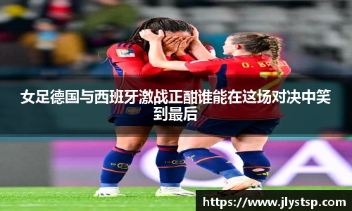 女足德国与西班牙激战正酣谁能在这场对决中笑到最后